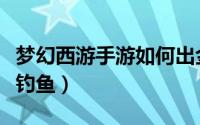 梦幻西游手游如何出金（梦幻西游手游如何玩钓鱼）