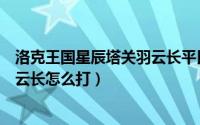 洛克王国星辰塔关羽云长平民怎么打（洛克王国星辰塔关羽云长怎么打）
