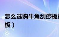 怎么选购牛角刮痧板视频（怎么选购牛角刮痧板）