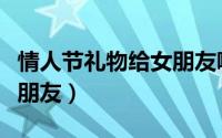情人节礼物给女朋友哪些好（情人节礼物给女朋友）