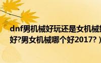 dnf男机械好玩还是女机械好玩（dnf男机械和女机械哪个好?男女机械哪个好2017?）