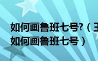 如何画鲁班七号?（王者荣耀鲁班七号怎样画如何画鲁班七号）