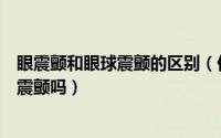 眼震颤和眼球震颤的区别（你知道如何区分眼球震颤和眼睑震颤吗）