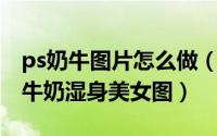 ps奶牛图片怎么做（教你用Photoshop做出牛奶湿身美女图）