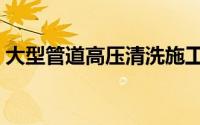 大型管道高压清洗施工（大型管道高压清洗）