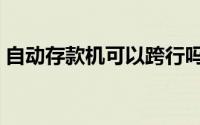 自动存款机可以跨行吗（自动存款机怎么用）