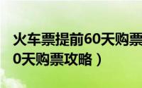 火车票提前60天购票攻略视频（火车票提前60天购票攻略）