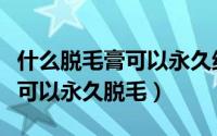 什么脱毛膏可以永久绝毛还美白（什么脱毛膏可以永久脱毛）