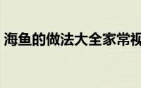 海鱼的做法大全家常视频（海鱼的做法大全）
