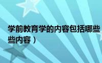 学前教育学的内容包括哪些（学前教育主要学什么主要学哪些内容）