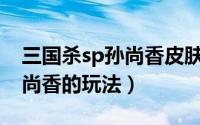 三国杀sp孙尚香皮肤大全（三国杀武将SP孙尚香的玩法）