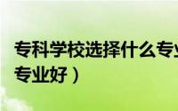 专科学校选择什么专业好（专科学校选择什么专业好）