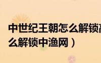 中世纪王朝怎么解锁高级建筑（中世纪王朝怎么解锁中渔网）