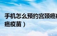 手机怎么预约宫颈癌疫苗（手机怎么预约宫颈癌疫苗）