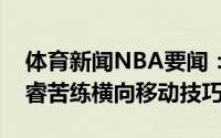体育新闻NBA要闻：汗如雨下训练师晒出赵睿苦练横向移动技巧