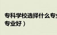 专科学校选择什么专业好（专科学校选择什么专业好）