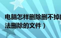 电脑怎样删除删不掉的文件（怎么删除电脑无法删除的文件）
