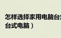 怎样选择家用电脑台式（怎么样能选一个好的台式电脑）