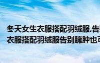 冬天女生衣服搭配羽绒服,告别臃肿也可以很美啊（冬天女生衣服搭配羽绒服告别臃肿也可以很美）