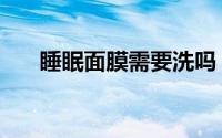 睡眠面膜需要洗吗（睡眠面膜哪种好）