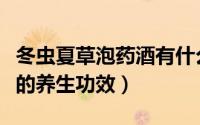 冬虫夏草泡药酒有什么功效（内蒙冬虫夏草酒的养生功效）