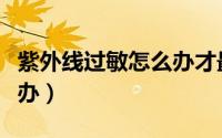 紫外线过敏怎么办才最有效（紫外线过敏怎么办）