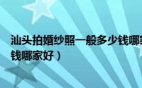 汕头拍婚纱照一般多少钱哪家好啊（汕头拍婚纱照一般多少钱哪家好）