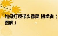 如何打领带步骤图 初学者（教会你如何打领带的6种方法及图解）
