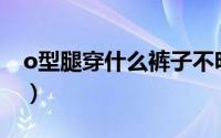 o型腿穿什么裤子不明显（O型腿穿什么裤子）