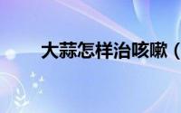 大蒜怎样治咳嗽（妙用大蒜治咳嗽）