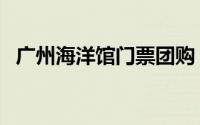 广州海洋馆门票团购（广州海洋馆怎么去）
