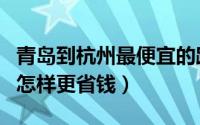 青岛到杭州最便宜的路线（从杭州出发去青岛怎样更省钱）
