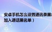 安卓手机怎么设置通讯录黑名单（安卓系统怎么将手机号码加入通话黑名单）