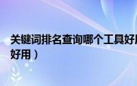 关键词排名查询哪个工具好用些（关键词排名查询哪个工具好用）