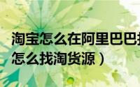 淘宝怎么在阿里巴巴找货源（阿里巴巴手机端怎么找淘货源）