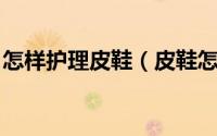 怎样护理皮鞋（皮鞋怎么护理 如何打理皮鞋）