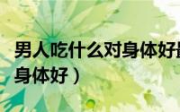 男人吃什么对身体好最有营养（男人吃什么对身体好）