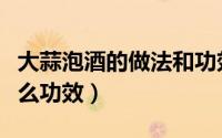大蒜泡酒的做法和功效（怎么用大蒜泡酒有什么功效）