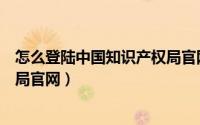 怎么登陆中国知识产权局官网入口（怎么登陆中国知识产权局官网）