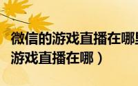 微信的游戏直播在哪里（微信直播在哪或微信游戏直播在哪）