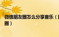 微信朋友圈怎么分享音乐（图文教你把音乐分享到微信朋友圈）