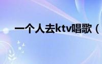 一个人去ktv唱歌（一个人去KTV唱歌）