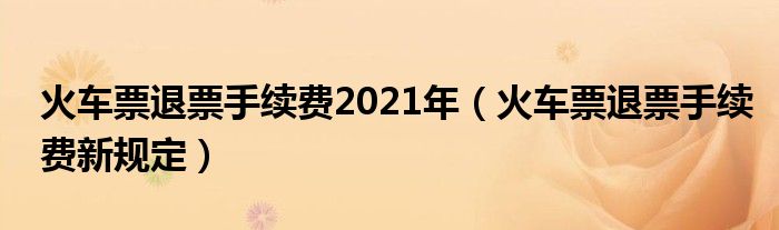火车票退票手续费2021年（火车票退票手续费新规定）