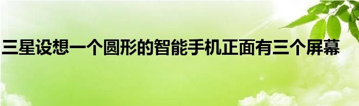三星设想一个圆形的智能手机正面有三个屏幕