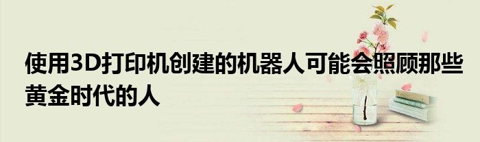 使用3D打印机创建的机器人可能会照顾那些黄金时代的人