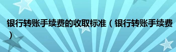 银行转账手续费的收取标准（银行转账手续费）