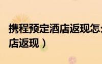 携程预定酒店返现怎么返（携程app如何订酒店返现）