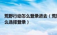 荒野行动怎么登录进去（荒野逃生之初次登录方式的选择怎么选择登录）