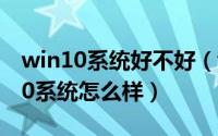win10系统好不好（win10系统好用吗,win10系统怎么样）