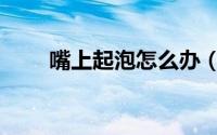 嘴上起泡怎么办（嘴上起泡怎么办）